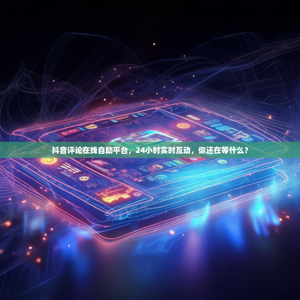 抖音评论在线自助平台,24小时实时互动,你还在等什么?